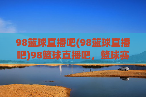 98篮球直播吧(98篮球直播吧)98篮球直播吧，篮球赛事直播平台