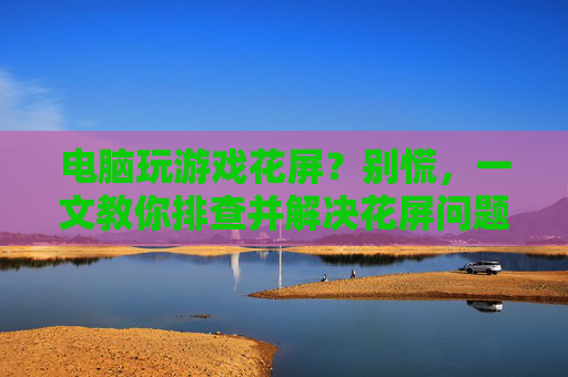 电脑玩游戏花屏？别慌，一文教你排查并解决花屏问题，电脑玩游戏花屏？别慌，一文教你排查并解决花屏问题