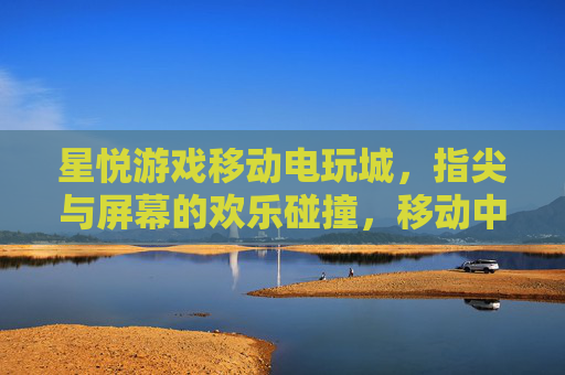 星悦游戏移动电玩城，指尖与屏幕的欢乐碰撞，移动中的电玩新风尚，星悦游戏移动电玩城，指尖与屏幕的欢乐碰撞，移动中的电玩新风尚