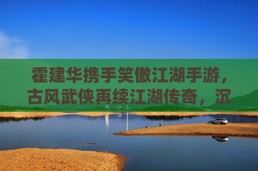 霍建华携手笑傲江湖手游，古风武侠再续江湖传奇，沉浸式体验与经典IP的全新演绎，霍建华携手笑傲江湖手游，古风武侠再续江湖传奇，沉浸式体验经典IP全新演绎