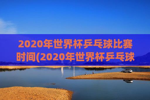 2020年世界杯乒乓球比赛时间(2020年世界杯乒乓球比赛时间表)