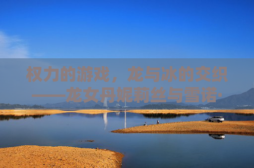 权力的游戏，龙与冰的交织——龙女丹妮莉丝与雪诺·史塔克的宿命之弈，权力的游戏，龙与冰的交织——龙女丹妮莉丝与雪诺·史塔克的宿命之弈