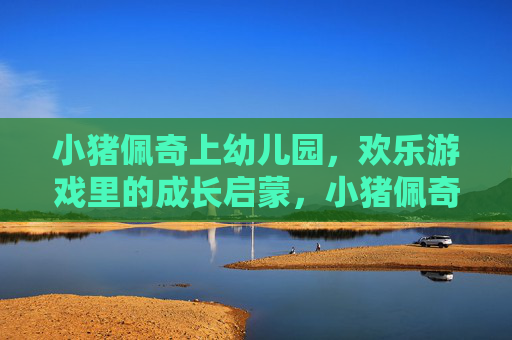 小猪佩奇上幼儿园,欢乐游戏里的成长启蒙,小猪佩奇上幼儿园,欢乐游戏中的成长启蒙