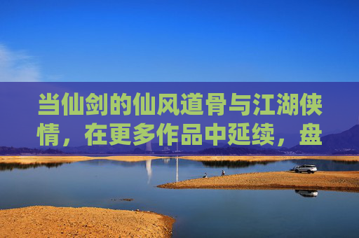 当仙剑的仙风道骨与江湖侠情,在更多作品中延续,盘点那些魂牵梦萦的仙侠佳作,当仙风侠骨与江湖侠情延续,盘点那些魂牵梦萦的仙侠佳作