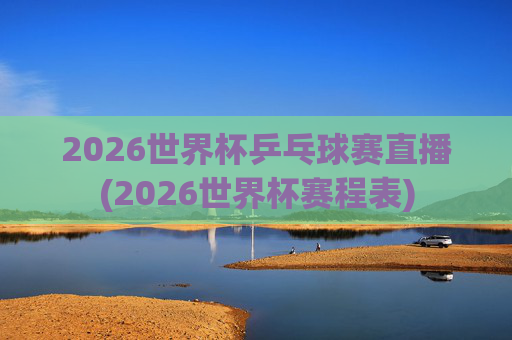 2026世界杯乒乓球赛直播(2026世界杯赛程表)