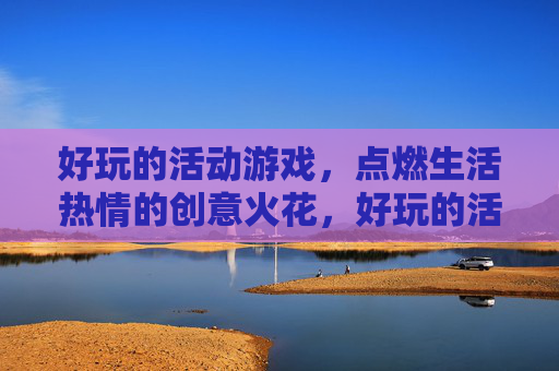 好玩的活动游戏,点燃生活热情的创意火花,好玩的活动游戏,点燃生活热情的创意火花