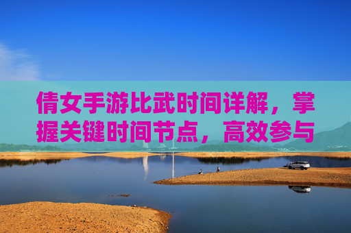 倩女手游比武时间详解，掌握关键时间节点，高效参与比武活动，倩女手游比武时间详解，掌握关键时间节点，高效参与比武活动