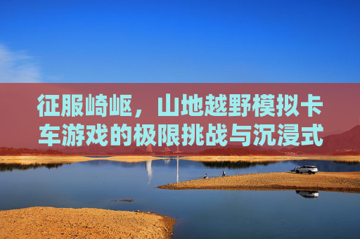 征服崎岖，山地越野模拟卡车游戏的极限挑战与沉浸式冒险