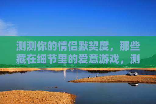 测测你的情侣默契度，那些藏在细节里的爱意游戏，测测你的情侣默契度，那些藏在细节里的爱意游戏