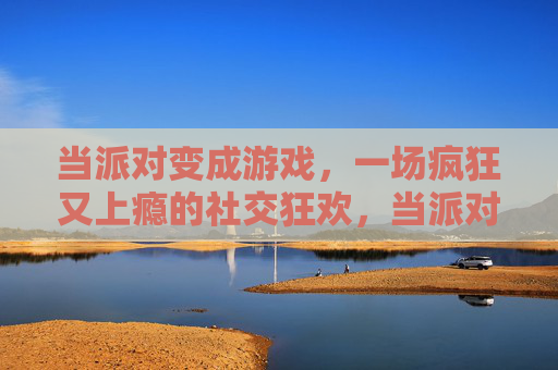 当派对变成游戏，一场疯狂又上瘾的社交狂欢，当派对变成游戏，一场疯狂又上瘾的社交狂欢