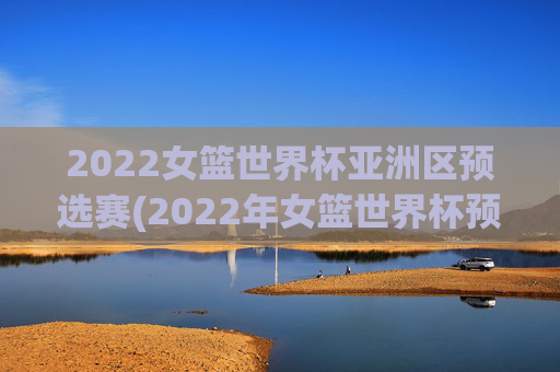 2022女篮世界杯亚洲区预选赛(2022年女篮世界杯预选赛)