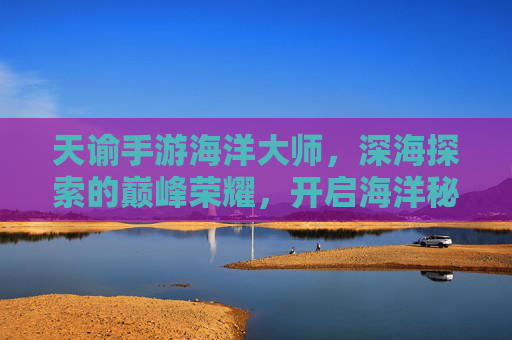 天谕手游海洋大师,深海探索的巅峰荣耀,开启海洋秘境的无限可能,天谕手游海洋大师,深海探索的巅峰荣耀,开启海洋秘境的无限可能