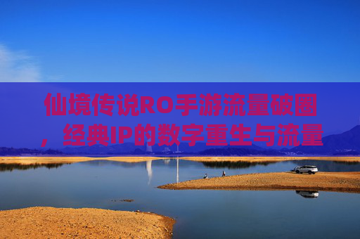 仙境传说RO手游流量破圈,经典IP的数字重生与流量密码解码,仙境传说RO手游流量破圈,经典IP的数字重生与流量密码解码