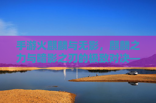 手游火麒麟与无影,麒麟之力与暗影之刃的极致对决——从技能机制到实战表现的全维度解析,手游火麒麟与无影,麒麟之力与暗影之刃的极致对决——从技能机制到实战表现的全维度解析
