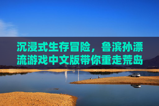 沉浸式生存冒险，鲁滨孙漂流游戏中文版带你重走荒岛求生路，沉浸式生存冒险，鲁滨孙漂流游戏中文版带你重走荒岛求生路