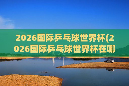2026国际乒乓球世界杯(2026国际乒乓球世界杯在哪举行)2026国际乒乓球世界杯举办地点