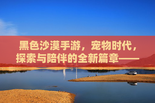 黑色沙漠手游,宠物时代,探索与陪伴的全新篇章——当伙伴成为游戏的核心体验,黑色沙漠手游宠物时代,探索与陪伴的全新篇章,伙伴成为游戏核心体验