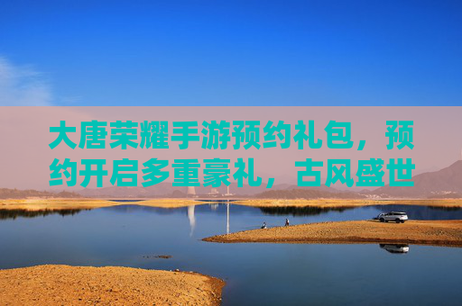 大唐荣耀手游预约礼包,预约开启多重豪礼,古风盛世等你体验,大唐荣耀手游预约开启,多重豪礼+古风盛世体验,预约即享