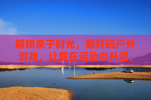解锁亲子时光,超好玩户外游戏,让爱在运动中升温,解锁亲子时光,超好玩户外游戏,让爱在运动中升温