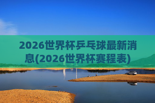 2026世界杯乒乓球最新消息(2026世界杯赛程表)