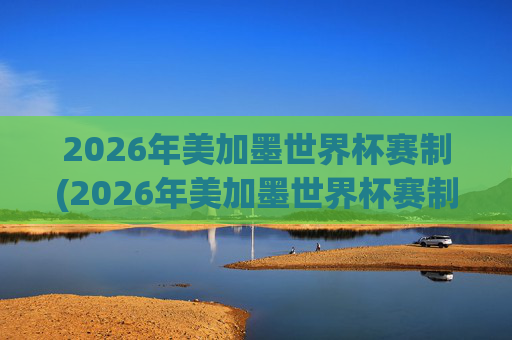 2026年美加墨世界杯赛制(2026年美加墨世界杯赛制如何)2026年美加墨世界杯赛制，赛制规则与安排详解