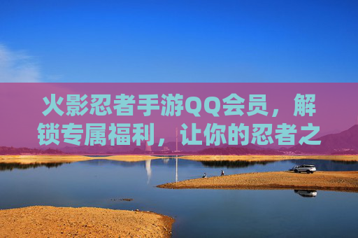 火影忍者手游QQ会员，解锁专属福利，让你的忍者之旅更闪耀