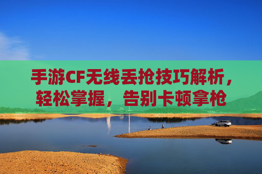 手游CF无线丢抢技巧解析,轻松掌握,告别卡顿拿枪
