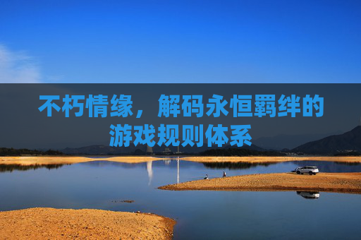 不朽情缘，解码永恒羁绊的游戏规则体系