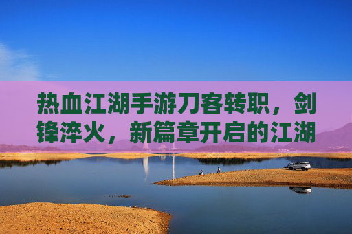 热血江湖手游刀客转职,剑锋淬火,新篇章开启的江湖传奇,热血江湖手游刀客转职,剑锋淬火,新篇章开启的江湖传奇