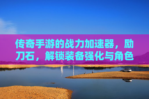 传奇手游的战力加速器,励刀石,解锁装备强化与角色进阶的全新可能,传奇手游战力加速器,励刀石,解锁装备强化与角色进阶的全新可能