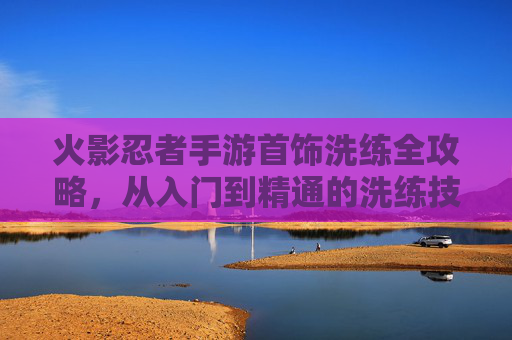 火影忍者手游首饰洗练全攻略，从入门到精通的洗练技巧与策略
