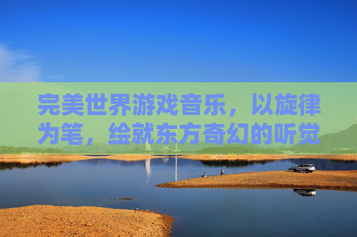 完美世界游戏音乐,以旋律为笔,绘就东方奇幻的听觉史诗,唤醒玩家深处的冒险初心,完美世界游戏音乐,以旋律为笔绘就东方奇幻听觉史诗,唤醒玩家冒险初心