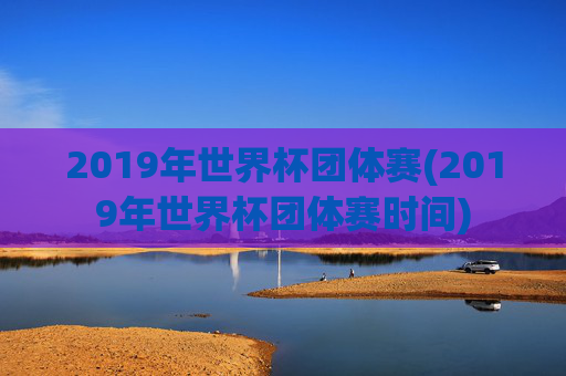 2019年世界杯团体赛(2019年世界杯团体赛时间)
