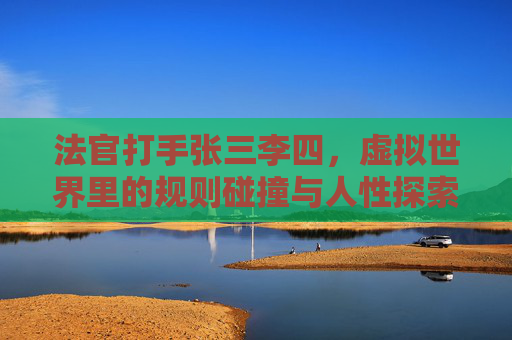 法官打手张三李四,虚拟世界里的规则碰撞与人性探索