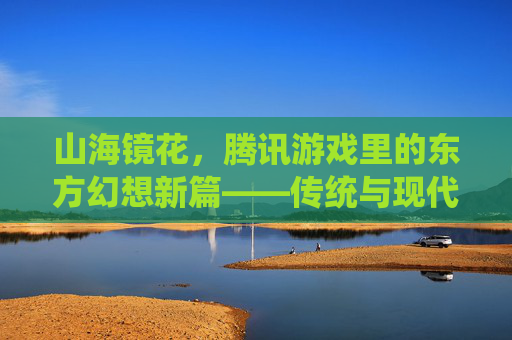 山海镜花,腾讯游戏里的东方幻想新篇——传统与现代交融的奇幻旅程,山海镜花,腾讯游戏里的东方幻想新篇——传统与现代交融的奇幻旅程