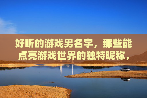 好听的游戏男名字,那些能点亮游戏世界的独特昵称,点亮游戏世界的独特好听游戏男名字
