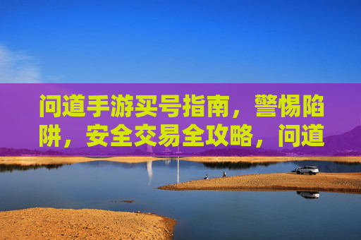 问道手游买号指南,警惕陷阱,安全交易全攻略,问道手游买号指南,警惕陷阱与安全交易全攻略
