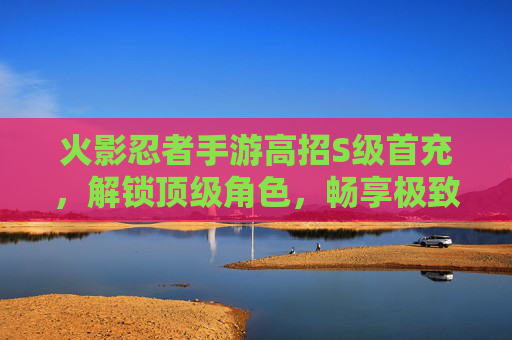 火影忍者手游高招S级首充,解锁顶级角色,畅享极致战斗体验,火影忍者手游高招S级首充,解锁顶级角色,畅享极致战斗体验