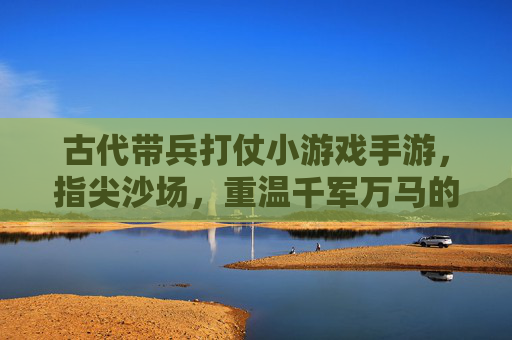古代带兵打仗小游戏手游，指尖沙场，重温千军万马的豪情，古代沙场带兵战手游，指尖千军万马，重温历史豪情