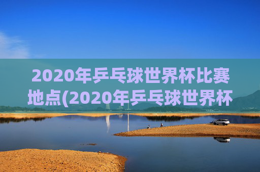 2020年乒乓球世界杯比赛地点(2020年乒乓球世界杯比赛地点在哪里)