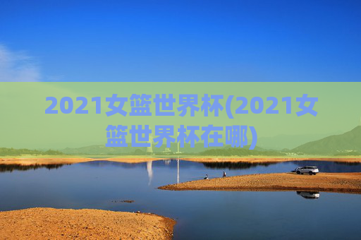 2021女篮世界杯(2021女篮世界杯在哪)