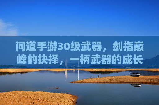 问道手游30级武器，剑指巅峰的抉择，一柄武器的成长印记，问道手游30级武器，剑指巅峰的抉择，一柄武器的成长印记