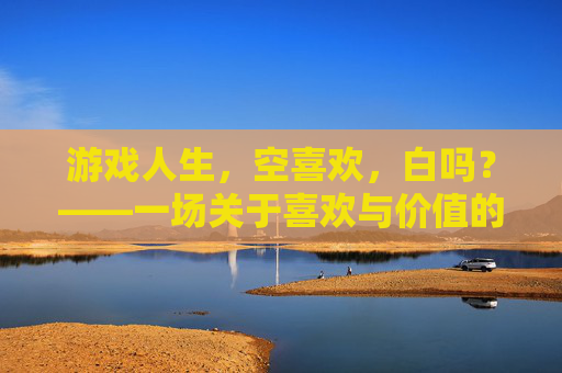 游戏人生，空喜欢，白吗？——一场关于喜欢与价值的生命沉思，游戏人生，空喜欢，白吗？——一场关于喜欢与价值的生命沉思