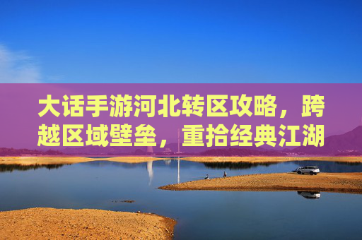 大话手游河北转区攻略，跨越区域壁垒，重拾经典江湖乐趣