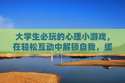 大学生必玩的心理小游戏，在轻松互动中解锁自我，缓解压力，大学生必玩的心理小游戏，在轻松互动中解锁自我，缓解压力