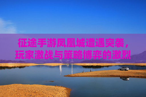 征途手游凤凰城遭遇突袭，玩家激战与策略博弈的激烈交锋，征途手游凤凰城遭遇突袭，玩家激战与策略博弈的激烈交锋