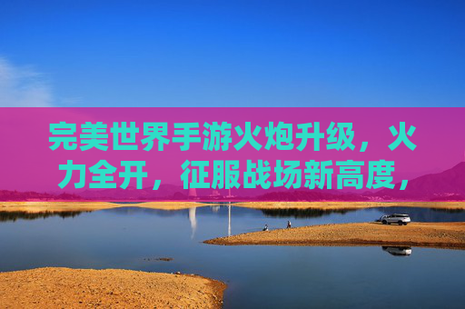 完美世界手游火炮升级,火力全开,征服战场新高度,完美世界手游火炮升级,火力全开,征服战场新高度