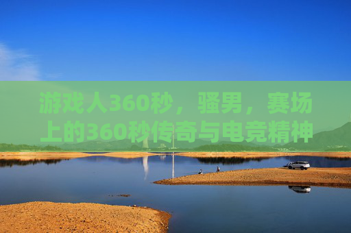 游戏人360秒，骚男，赛场上的360秒传奇与电竞精神，骚男赛场360秒，电竞传奇的360秒精神印记