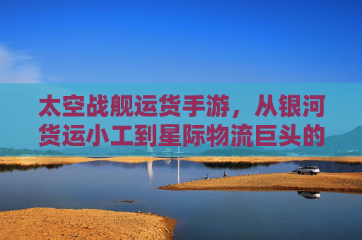 太空战舰运货手游,从银河货运小工到星际物流巨头的奇幻之旅
