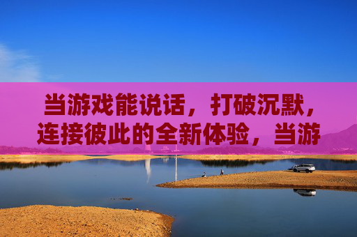 当游戏能说话,打破沉默,连接彼此的全新体验,当游戏能说话,打破沉默的连接新体验